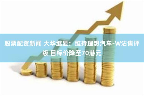 股票配资新闻 大华继显：维持理想汽车-W沽售评级 目标价降至70港元