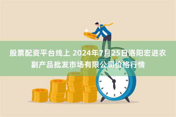 股票配资平台线上 2024年7月25日洛阳宏进农副产品批发市场有限公司价格行情