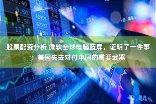 股票配资分析 微软全球电脑蓝屏，证明了一件事：美国失去对付中国的重要武器