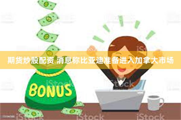 期货炒股配资 消息称比亚迪准备进入加拿大市场