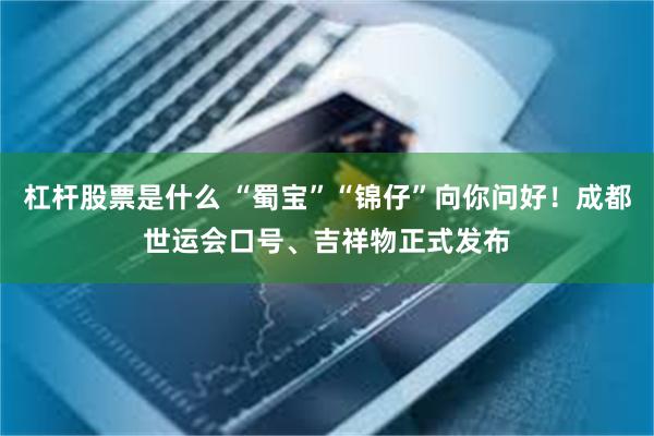 杠杆股票是什么 “蜀宝”“锦仔”向你问好！成都世运会口号、吉祥物正式发布
