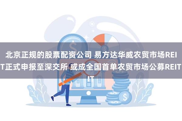 北京正规的股票配资公司 易方达华威农贸市场REIT正式申报至深交所 或成全国首单农贸市场公募REIT