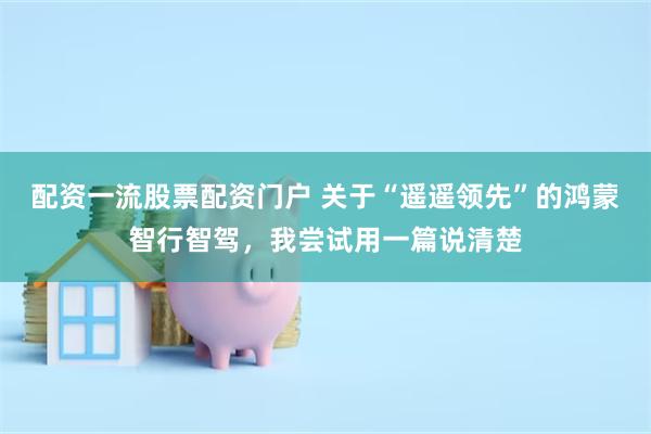 配资一流股票配资门户 关于“遥遥领先”的鸿蒙智行智驾，我尝试用一篇说清楚