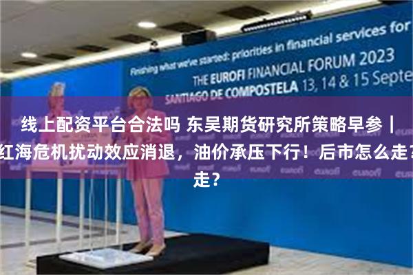 线上配资平台合法吗 东吴期货研究所策略早参｜红海危机扰动效应消退，油价承压下行！后市怎么走？