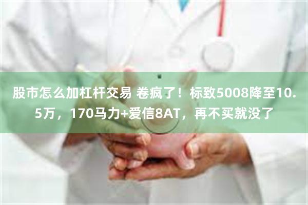 股市怎么加杠杆交易 卷疯了！标致5008降至10.5万，170马力+爱信8AT，再不买就没了