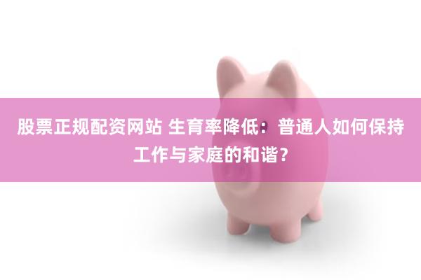 股票正规配资网站 生育率降低：普通人如何保持工作与家庭的和谐？