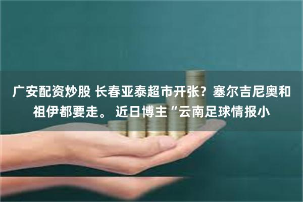 广安配资炒股 长春亚泰超市开张？塞尔吉尼奥和祖伊都要走。 近日博主“云南足球情报小