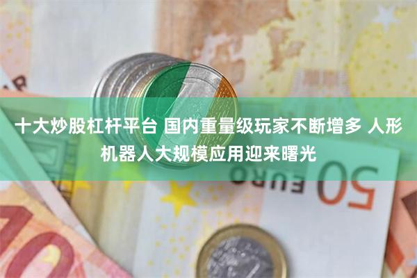 十大炒股杠杆平台 国内重量级玩家不断增多 人形机器人大规模应用迎来曙光