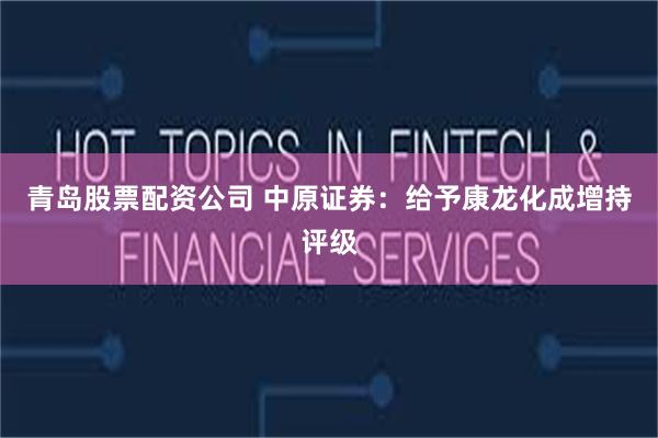 青岛股票配资公司 中原证券：给予康龙化成增持评级