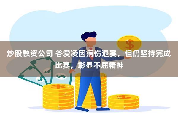 炒股融资公司 谷爱凌因病伤退赛，但仍坚持完成比赛，彰显不屈精神