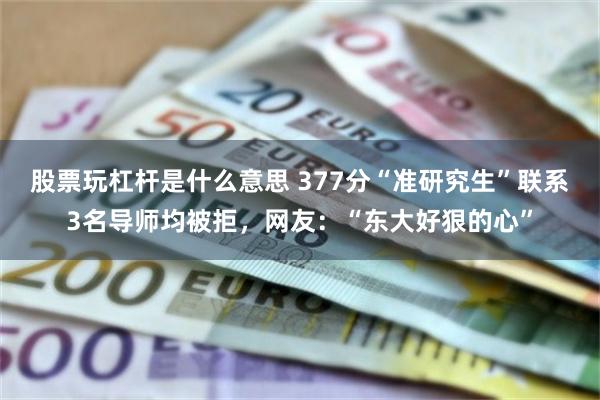 股票玩杠杆是什么意思 377分“准研究生”联系3名导师均被拒，网友：“东大好狠的心”