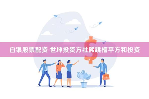 白银股票配资 世坤投资方壮熙跳槽平方和投资