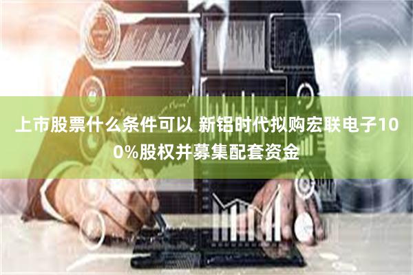 上市股票什么条件可以 新铝时代拟购宏联电子100%股权并募集配套资金