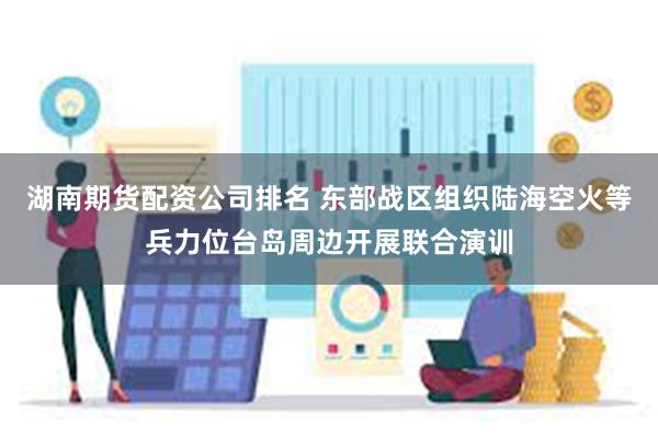 湖南期货配资公司排名 东部战区组织陆海空火等兵力位台岛周边开展联合演训