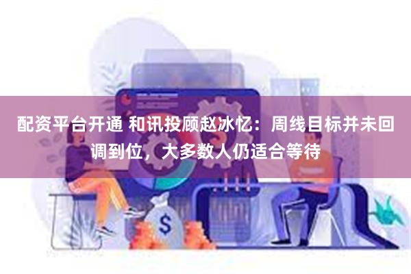 配资平台开通 和讯投顾赵冰忆：周线目标并未回调到位，大多数人仍适合等待