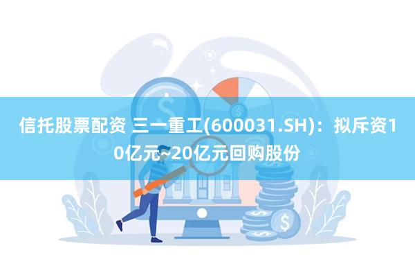 信托股票配资 三一重工(600031.SH)：拟斥资10亿元~20亿元回购股份