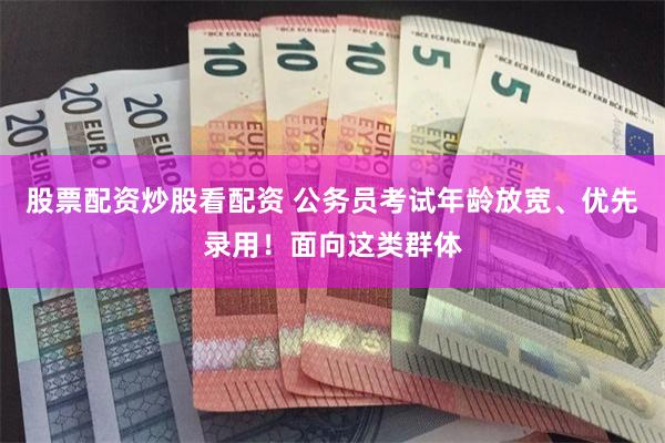 股票配资炒股看配资 公务员考试年龄放宽、优先录用！面向这类群体