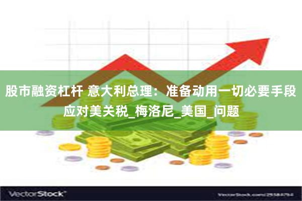 股市融资杠杆 意大利总理：准备动用一切必要手段应对美关税_梅洛尼_美国_问题