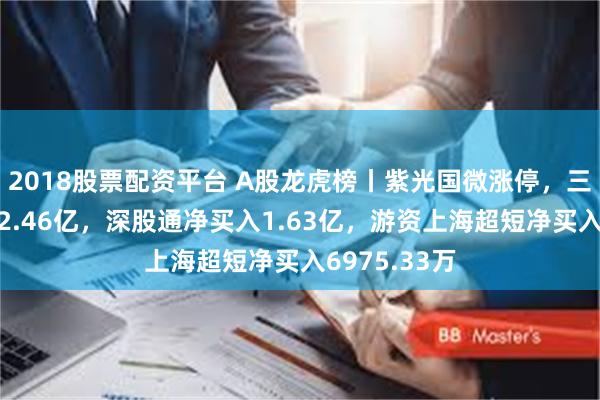 2018股票配资平台 A股龙虎榜丨紫光国微涨停，三机构净买入2.46亿，深股通净买入1.63亿，游资上海超短净买入6975.33万