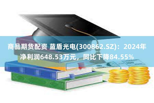 商品期货配资 蓝盾光电(300862.SZ)：2024年净利润648.53万元，同比下降84.55%