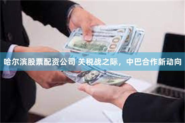 哈尔滨股票配资公司 关税战之际，中巴合作新动向