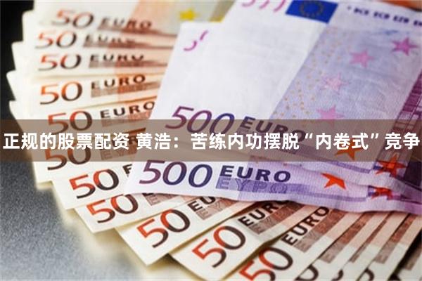 正规的股票配资 黄浩：苦练内功摆脱“内卷式”竞争