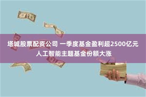 塔城股票配资公司 一季度基金盈利超2500亿元 人工智能主题基金份额大涨