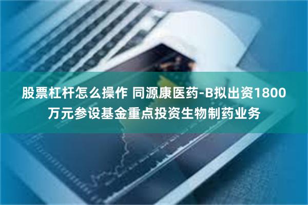 股票杠杆怎么操作 同源康医药-B拟出资1800万元参设基金重点投资生物制药业务
