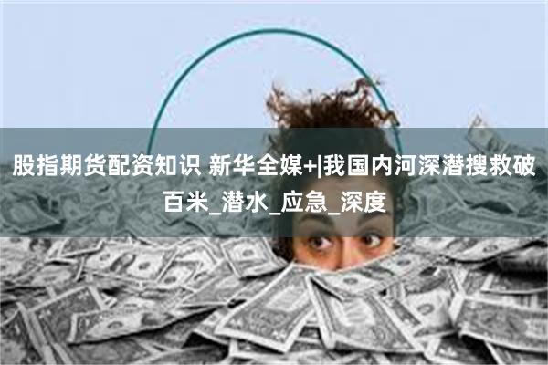 股指期货配资知识 新华全媒+|我国内河深潜搜救破百米_潜水_应急_深度