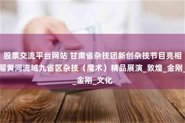 股票交流平台网站 甘肃省杂技团新创杂技节目亮相第二届黄河流域九省区杂技（魔术）精品展演_敦煌_金刚_文化
