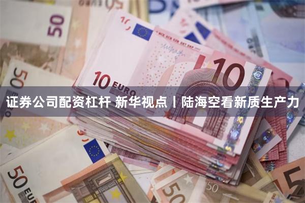 证券公司配资杠杆 新华视点丨陆海空看新质生产力