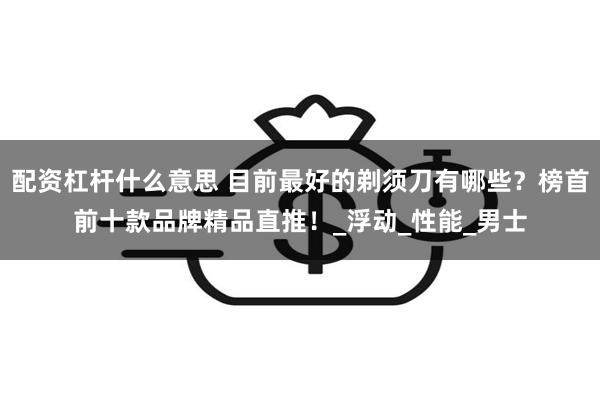 配资杠杆什么意思 目前最好的剃须刀有哪些？榜首前十款品牌精品直推！_浮动_性能_男士