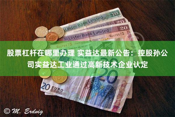 股票杠杆在哪里办理 实益达最新公告：控股孙公司实益达工业通过高新技术企业认定
