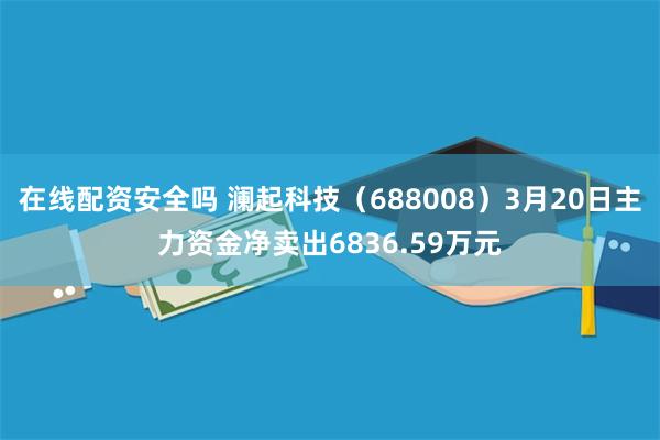在线配资安全吗 澜起科技（688008）3月20日主力资金净卖出6836.59万元