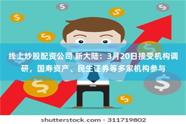 线上炒股配资公司 新大陆：3月20日接受机构调研，国寿资产、民生证券等多家机构参与