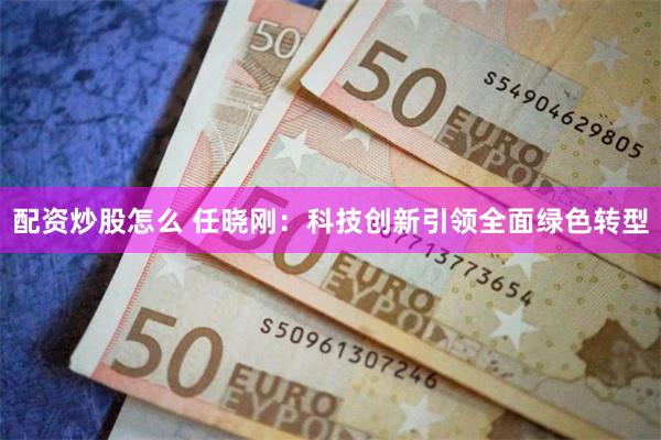 配资炒股怎么 任晓刚：科技创新引领全面绿色转型