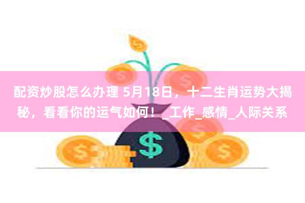 配资炒股怎么办理 5月18日，十二生肖运势大揭秘，看看你的运气如何！_工作_感情_人际关系