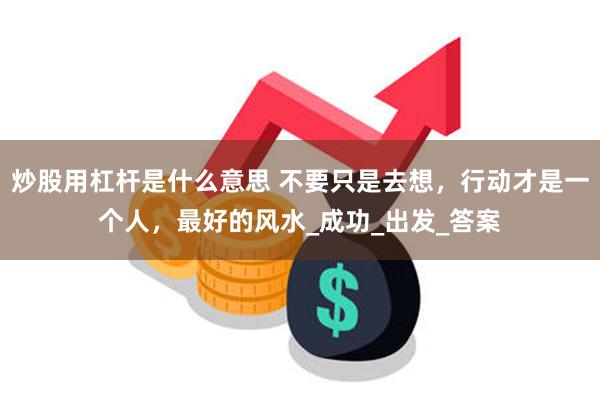 炒股用杠杆是什么意思 不要只是去想，行动才是一个人，最好的风水_成功_出发_答案