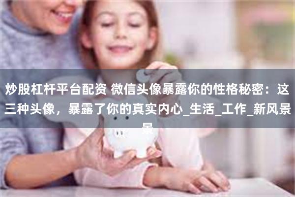 炒股杠杆平台配资 微信头像暴露你的性格秘密：这三种头像，暴露了你的真实内心_生活_工作_新风景