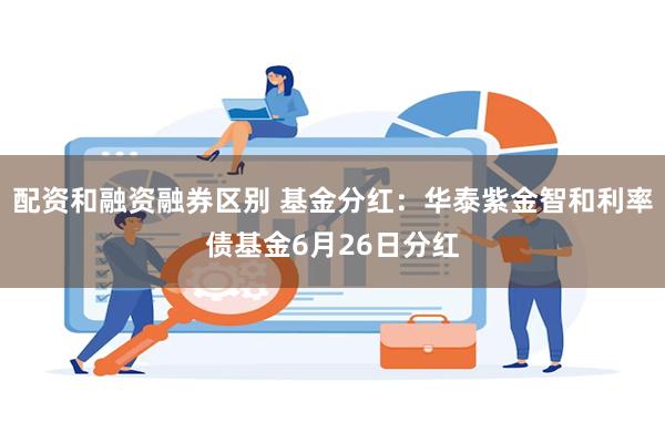 配资和融资融券区别 基金分红：华泰紫金智和利率债基金6月26日分红