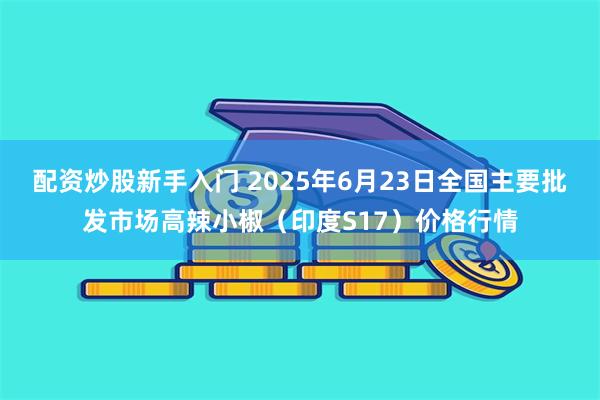 配资炒股新手入门 2025年6月23日全国主要批发市场高辣小椒（印度S17）价格行情