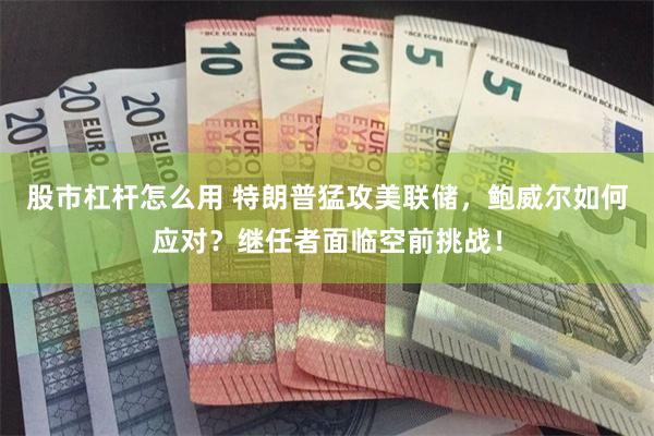 股市杠杆怎么用 特朗普猛攻美联储，鲍威尔如何应对？继任者面临空前挑战！