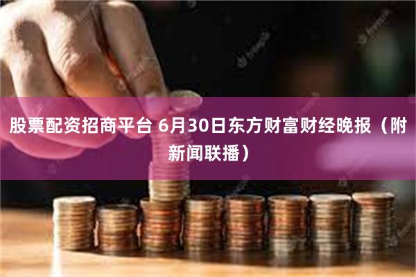 股票配资招商平台 6月30日东方财富财经晚报（附新闻联播）