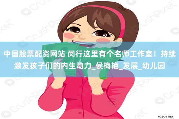 中国股票配资网站 闵行这里有个名师工作室！持续激发孩子们的内生动力_侯梅艳_发展_幼儿园
