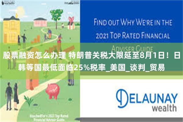 股票融资怎么办理 特朗普关税大限延至8月1日！日韩等国最低面临25%税率_美国_谈判_贸易