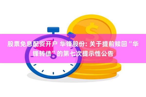 股票免息配资开户 华锋股份: 关于提前赎回“华锋转债”的第七次提示性公告