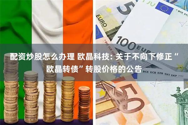 配资炒股怎么办理 欧晶科技: 关于不向下修正“欧晶转债”转股价格的公告