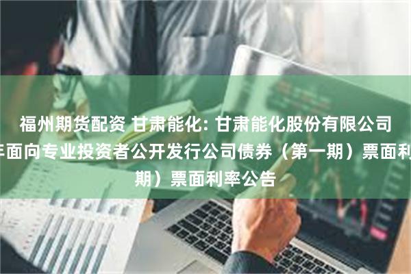 福州期货配资 甘肃能化: 甘肃能化股份有限公司2025年面向专业投资者公开发行公司债券(第一期)票面利率公告