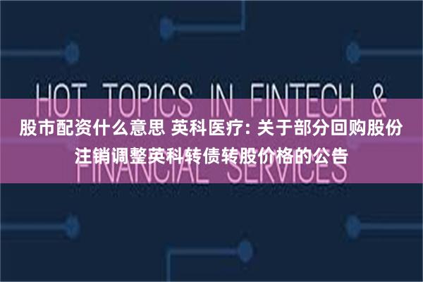 股市配资什么意思 英科医疗: 关于部分回购股份注销调整英科转债转股价格的公告