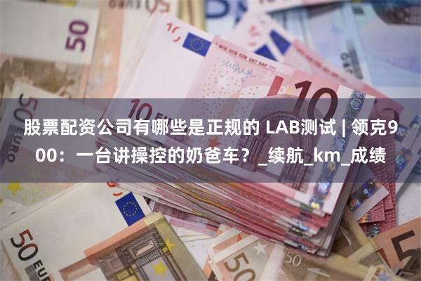 股票配资公司有哪些是正规的 LAB测试 | 领克900：一台讲操控的奶爸车？_续航_km_成绩